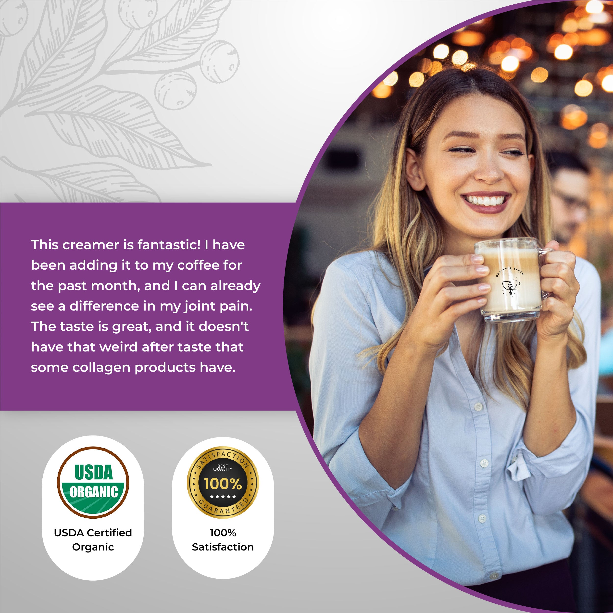 Happy customer testimonial about Grateful Earth's grass-fed collagen creamer, highlighting its taste and benefits for joint health, with USDA Organic certification and 100% satisfaction guarantee.